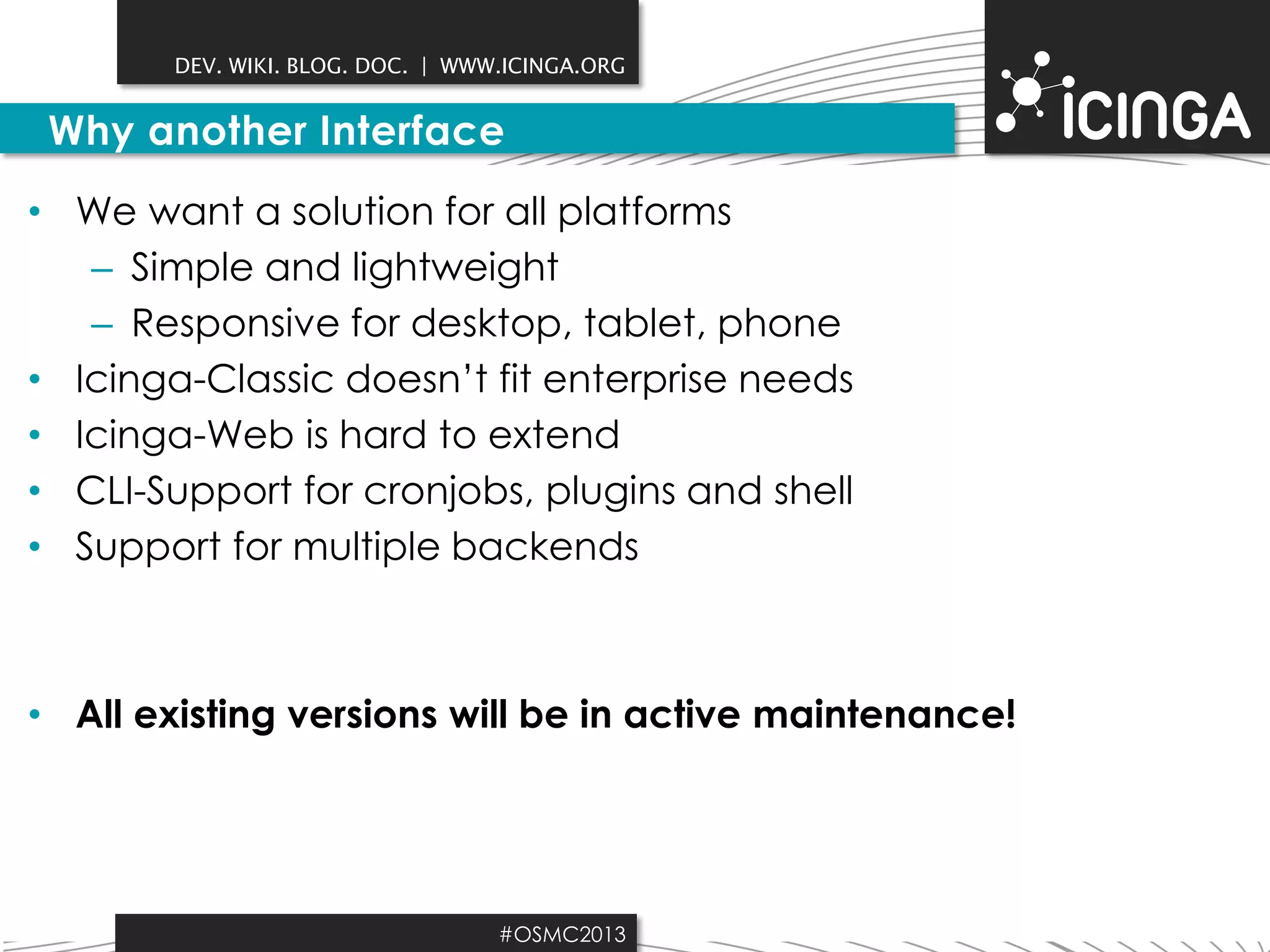 DEV. WIKI. BLOG. DOC. | WWW.ICINGA.ORG

Why another Interface
• We want a solution for all platforms
– Simple and lightweight
– Responsive for desktop, tablet, phone
• Icinga-Classic doesn’t fit enterprise needs
• Icinga-Web is hard to extend
• CLI-Support for cronjobs, plugins and shell
• Support for multiple backends

• All existing versions will be in active maintenance!

#OSMC2013

 
