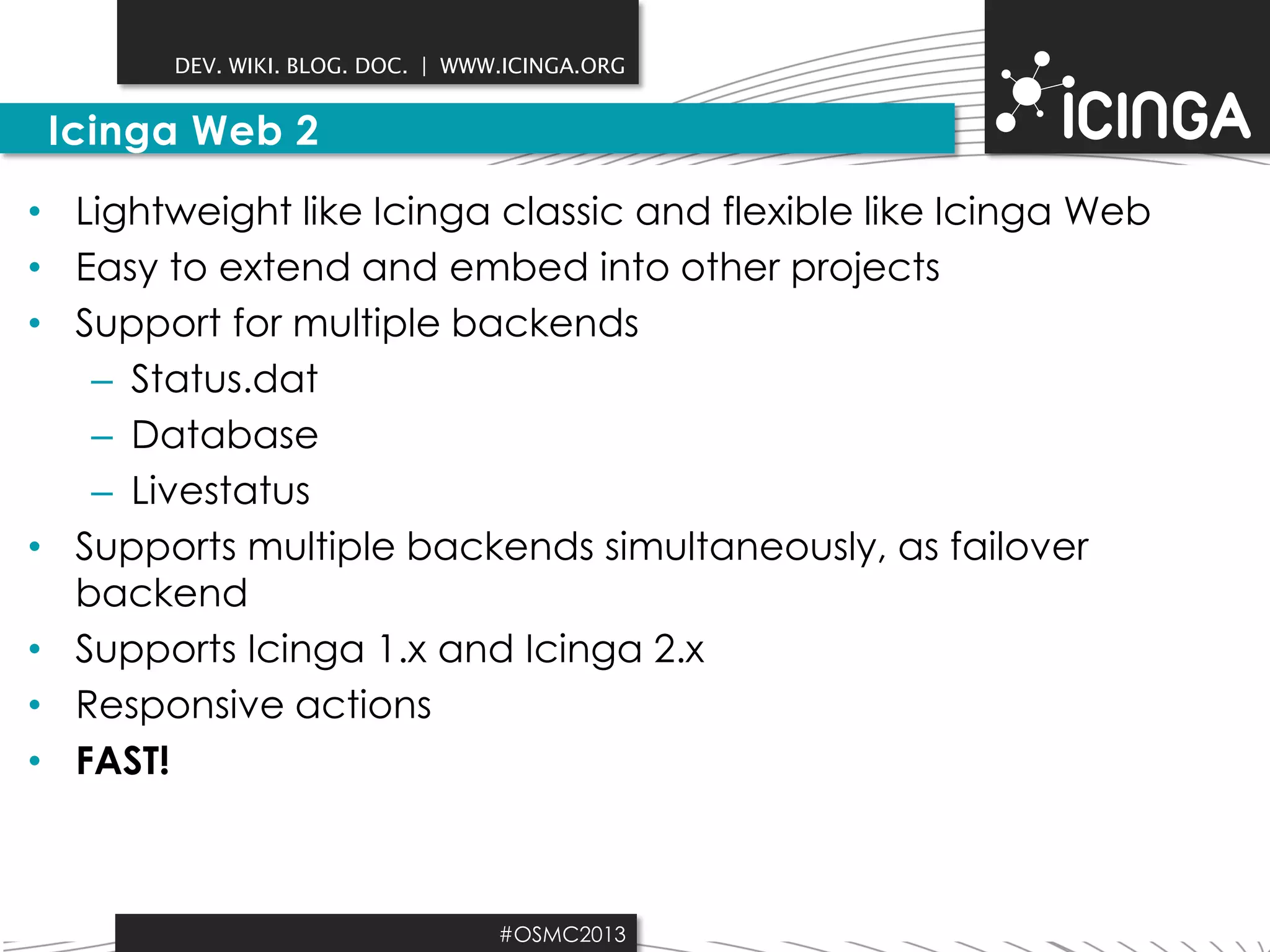 DEV. WIKI. BLOG. DOC. | WWW.ICINGA.ORG

Icinga Web 2
• Lightweight like Icinga classic and flexible like Icinga Web
• Easy to extend and embed into other projects
• Support for multiple backends
– Status.dat
– Database
– Livestatus
• Supports multiple backends simultaneously, as failover
backend
• Supports Icinga 1.x and Icinga 2.x
• Responsive actions
• FAST!

#OSMC2013

 