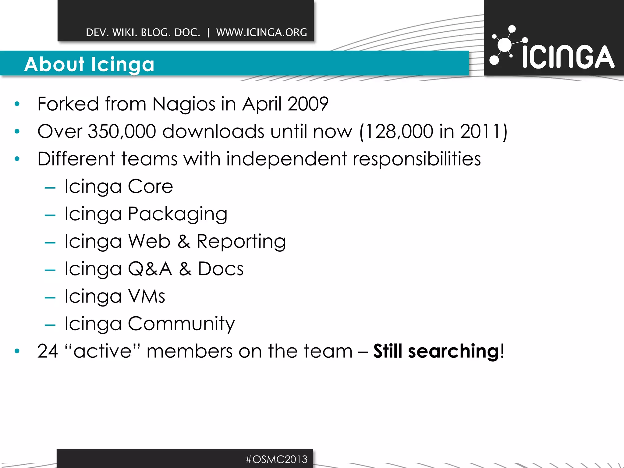DEV. WIKI. BLOG. DOC. | WWW.ICINGA.ORG

About Icinga
• Forked from Nagios in April 2009
• Over 350,000 downloads until now (128,000 in 2011)
• Different teams with independent responsibilities
– Icinga Core
– Icinga Packaging
– Icinga Web & Reporting
– Icinga Q&A & Docs
– Icinga VMs
– Icinga Community
• 24 “active” members on the team – Still searching!

#OSMC2013

 