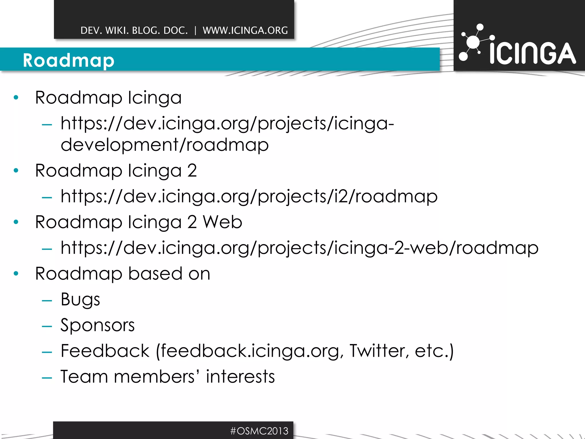 DEV. WIKI. BLOG. DOC. | WWW.ICINGA.ORG

Roadmap
• Roadmap Icinga
– https://dev.icinga.org/projects/icingadevelopment/roadmap
• Roadmap Icinga 2
– https://dev.icinga.org/projects/i2/roadmap
• Roadmap Icinga 2 Web
– https://dev.icinga.org/projects/icinga-2-web/roadmap
• Roadmap based on
– Bugs
– Sponsors
– Feedback (feedback.icinga.org, Twitter, etc.)
– Team members’ interests
#OSMC2013

 