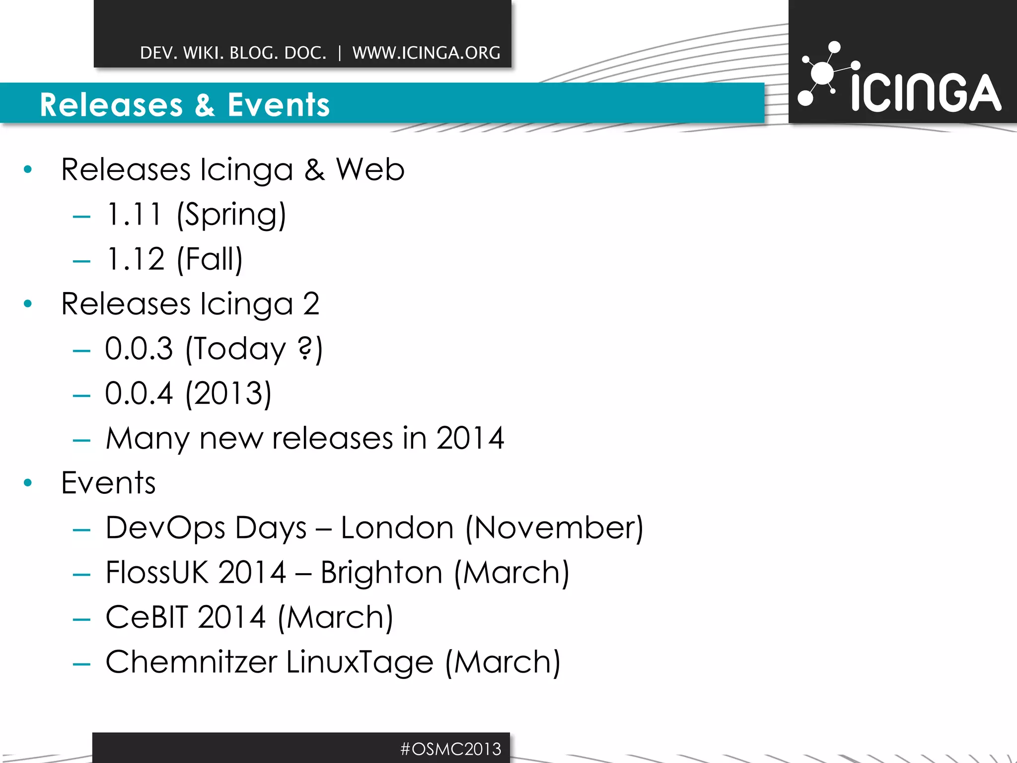 DEV. WIKI. BLOG. DOC. | WWW.ICINGA.ORG

Releases & Events
• Releases Icinga & Web
– 1.11 (Spring)
– 1.12 (Fall)
• Releases Icinga 2
– 0.0.3 (Today ?)
– 0.0.4 (2013)
– Many new releases in 2014
• Events
– DevOps Days – London (November)
– FlossUK 2014 – Brighton (March)
– CeBIT 2014 (March)
– Chemnitzer LinuxTage (March)
#OSMC2013

 