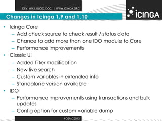 DEV. WIKI. BLOG. DOC. | WWW.ICINGA.ORG

Changes in Icinga 1.9 and 1.10
• Icinga Core
– Add check source to check result / status data
– Chance to add more than one IDO module to Core
– Performance improvements
• Classic UI
– Added filter modification
– New live search
– Custom variables in extended info
– Standalone version available
• IDO
– Performance improvements using transactions and bulk
updates
– Config option for custom variable dump
#OSMC2013

 