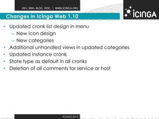 DEV. WIKI. BLOG. DOC. | WWW.ICINGA.ORG

Changes in Icinga Web 1.10
• Updated cronk list design in menu
– New icon design
– New categories
• Additional unhandled views in updated categories
• Updated instance cronk
• State type as default in all cronks
• Deletion of all comments for service or host

#OSMC2013

 