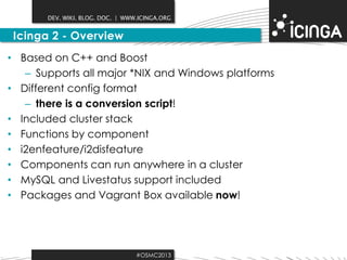 DEV. WIKI. BLOG. DOC. | WWW.ICINGA.ORG

Icinga 2 - Overview
• Based on C++ and Boost
– Supports all major *NIX and Windows platforms
• Different config format
– there is a conversion script!
• Included cluster stack
• Functions by component
• i2enfeature/i2disfeature
• Components can run anywhere in a cluster
• MySQL and Livestatus support included
• Packages and Vagrant Box available now!

#OSMC2013

 