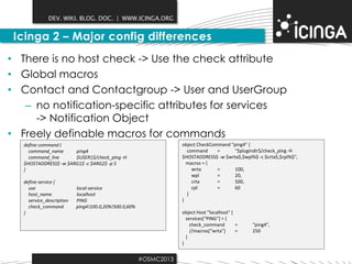 DEV. WIKI. BLOG. DOC. | WWW.ICINGA.ORG

Icinga 2 – Major config differences
• There is no host check -> Use the check attribute
• Global macros
• Contact and Contactgroup -> User and UserGroup
– no notification-specific attributes for services
-> Notification Object
• Freely definable macros for commands
object CheckCommand "ping4" {
command
=
"$plugindir$/check_ping -H
$HOSTADDRESS$ -w $wrta$,$wpl%$ -c $crta$,$cpl%$",
macros = {
wrta
=
100,
wpl
=
20,
crta
=
500,
cpl
=
60
}
}

define command {
command_name
ping4
command_line
$USER1$/check_ping -H
$HOSTADDRESS$ -w $ARG1$ -c $ARG2$ -p 5
}
define service {
use
host_name
service_description
check_command
}

local-service
localhost
PING
ping4!100.0,20%!500.0,60%

object Host ”localhost" {
services[“PING“] = {
check_command
=
//macros[“wrta”]
=
}
}

#OSMC2013

“ping4”,
250

 