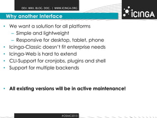 DEV. WIKI. BLOG. DOC. | WWW.ICINGA.ORG

Why another Interface
• We want a solution for all platforms
– Simple and lightweight
– Responsive for desktop, tablet, phone
• Icinga-Classic doesn’t fit enterprise needs
• Icinga-Web is hard to extend
• CLI-Support for cronjobs, plugins and shell
• Support for multiple backends

• All existing versions will be in active maintenance!

#OSMC2013

 