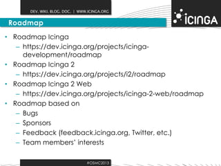 DEV. WIKI. BLOG. DOC. | WWW.ICINGA.ORG

Roadmap
• Roadmap Icinga
– https://dev.icinga.org/projects/icingadevelopment/roadmap
• Roadmap Icinga 2
– https://dev.icinga.org/projects/i2/roadmap
• Roadmap Icinga 2 Web
– https://dev.icinga.org/projects/icinga-2-web/roadmap
• Roadmap based on
– Bugs
– Sponsors
– Feedback (feedback.icinga.org, Twitter, etc.)
– Team members’ interests
#OSMC2013

 