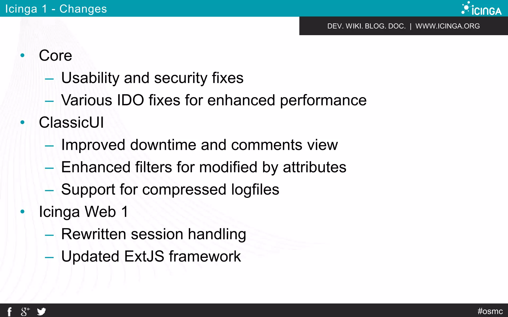 DEV. WIKI. BLOG. DOC. | WWW.ICINGA.ORG 
#osmc 
Icinga 1 - Changes 
• Core 
– Usability and security fixes 
– Various IDO fixes for enhanced performance 
• ClassicUI 
– Improved downtime and comments view 
– Enhanced filters for modified by attributes 
– Support for compressed logfiles 
• Icinga Web 1 
– Rewritten session handling 
– Updated ExtJS framework 
 