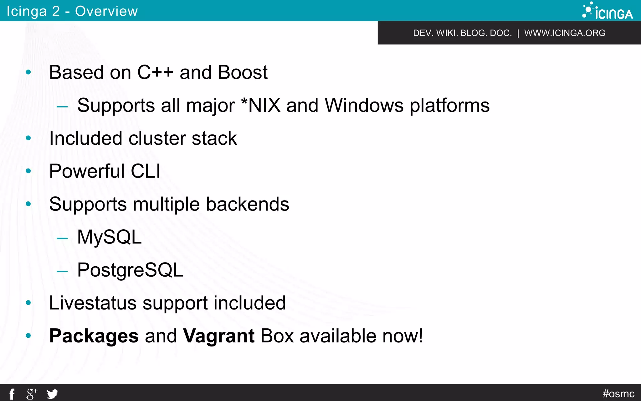 DEV. WIKI. BLOG. DOC. | WWW.ICINGA.ORG 
#osmc 
Icinga 2 - Overview 
• Based on C++ and Boost 
– Supports all major *NIX and Windows platforms 
• Included cluster stack 
• Powerful CLI 
• Supports multiple backends 
– MySQL 
– PostgreSQL 
• Livestatus support included 
• Packages and Vagrant Box available now! 
 