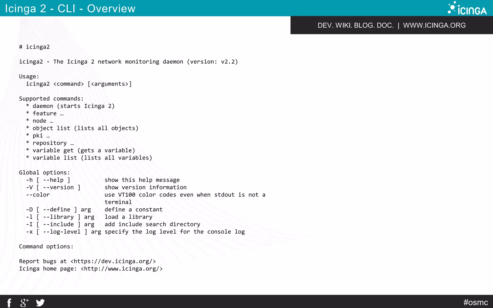 DEV. WIKI. BLOG. DOC. | WWW.ICINGA.ORG 
#osmc 
Icinga 2 - CLI - Overview 
# icinga2 
icinga2 - The Icinga 2 network monitoring daemon (version: v2.2) 
Usage: 
icinga2 <command> [<arguments>] 
Supported commands: 
* daemon (starts Icinga 2) 
* feature … 
* node … 
* object list (lists all objects) 
* pki … 
* repository … 
* variable get (gets a variable) 
* variable list (lists all variables) 
Global options: 
-h [ --help ] show this help message 
-V [ --version ] show version information 
--color use VT100 color codes even when stdout is not a 
terminal 
-D [ --define ] arg define a constant 
-l [ --library ] arg load a library 
-I [ --include ] arg add include search directory 
-x [ --log-level ] arg specify the log level for the console log 
Command options: 
Report bugs at <https://dev.icinga.org/> 
Icinga home page: <http://www.icinga.org/> 
 