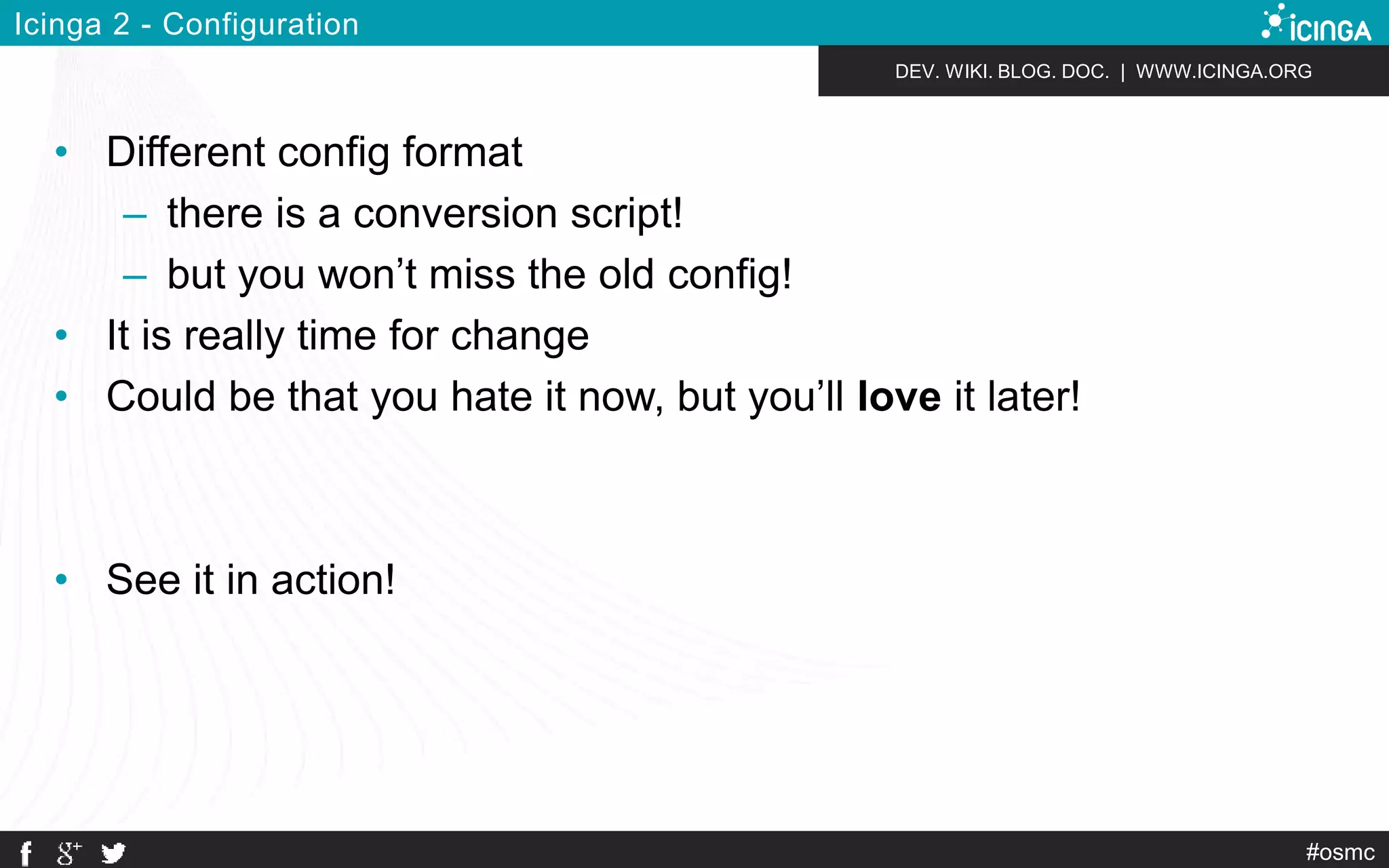 DEV. WIKI. BLOG. DOC. | WWW.ICINGA.ORG 
#osmc 
Icinga 2 - Configuration 
• Different config format 
– there is a conversion script! 
– but you won’t miss the old config! 
• It is really time for change 
• Could be that you hate it now, but you’ll love it later! 
• See it in action! 
 