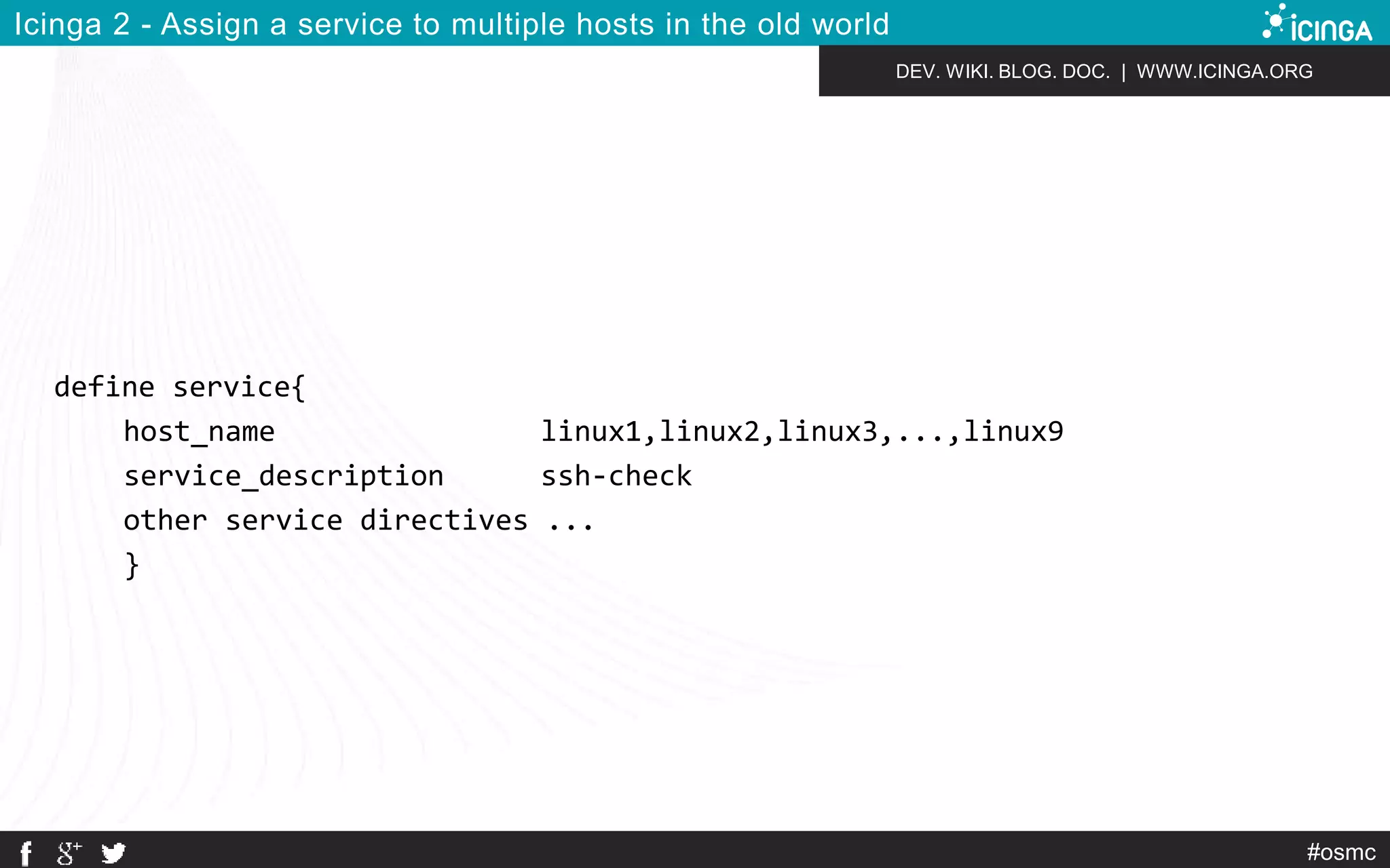 DEV. WIKI. BLOG. DOC. | WWW.ICINGA.ORG 
#osmc 
Icinga 2 - Assign a service to multiple hosts in the old world 
define service{ 
host_name linux1,linux2,linux3,...,linux9 
service_description ssh-check 
other service directives ... 
} 
 