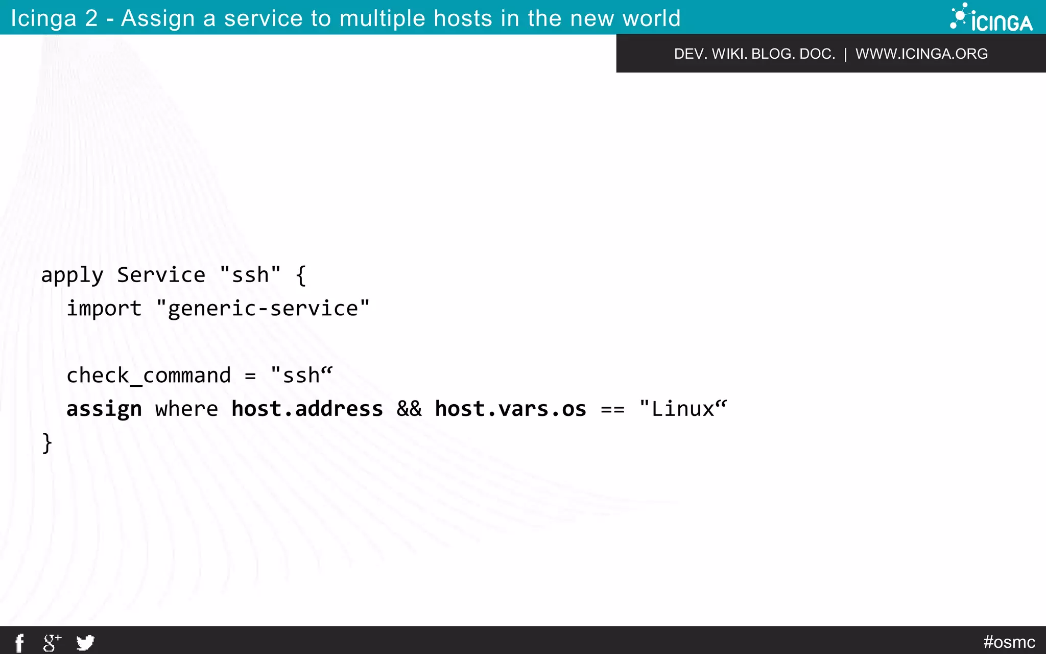 DEV. WIKI. BLOG. DOC. | WWW.ICINGA.ORG 
#osmc 
Icinga 2 - Assign a service to multiple hosts in the new world 
apply Service "ssh" { 
import "generic-service" 
check_command = "ssh“ 
assign where host.address && host.vars.os == "Linux“ 
} 
 