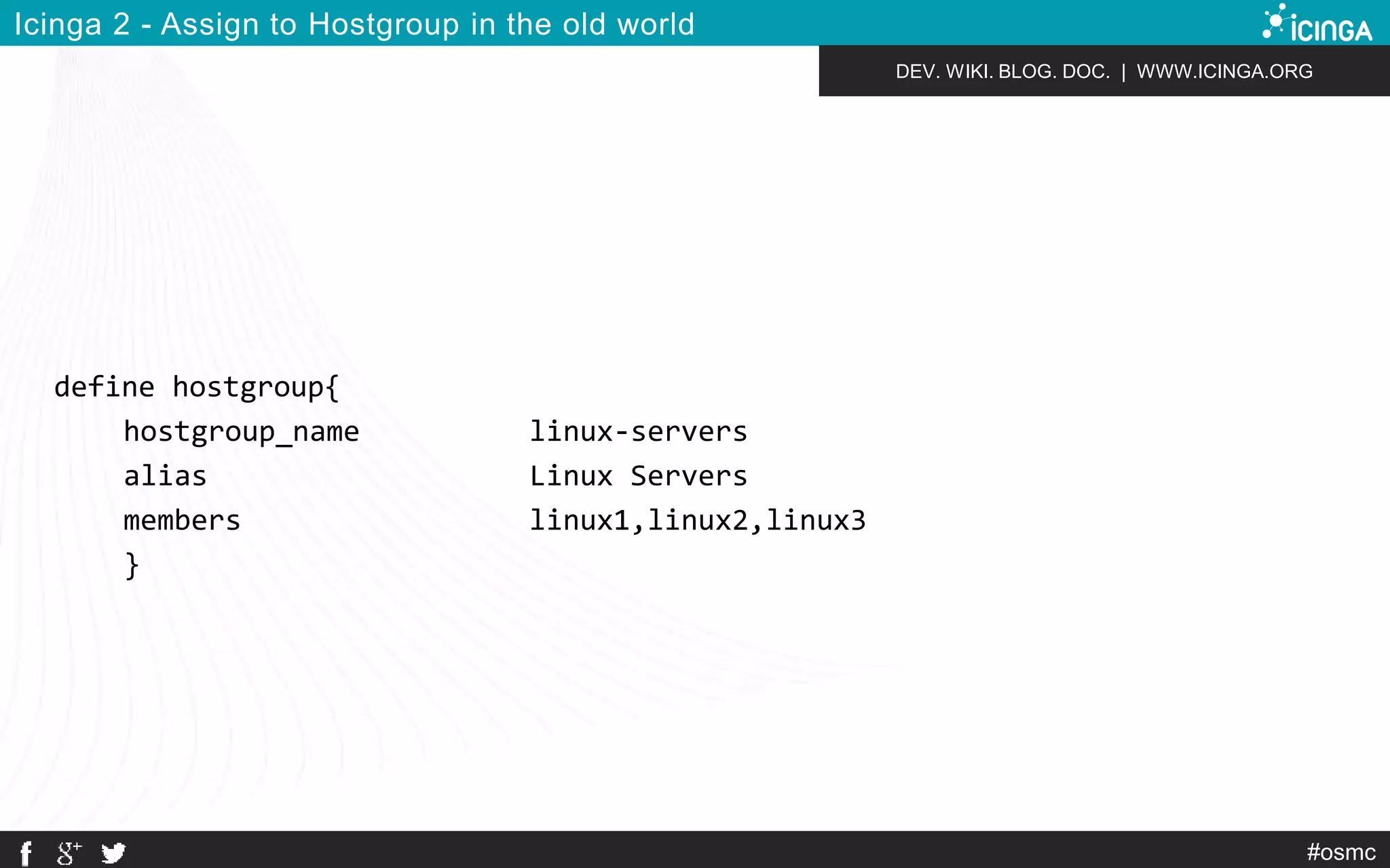 DEV. WIKI. BLOG. DOC. | WWW.ICINGA.ORG 
#osmc 
Icinga 2 - Assign to Hostgroup in the old world 
define hostgroup{ 
hostgroup_name linux-servers 
alias Linux Servers 
members linux1,linux2,linux3 
} 
 