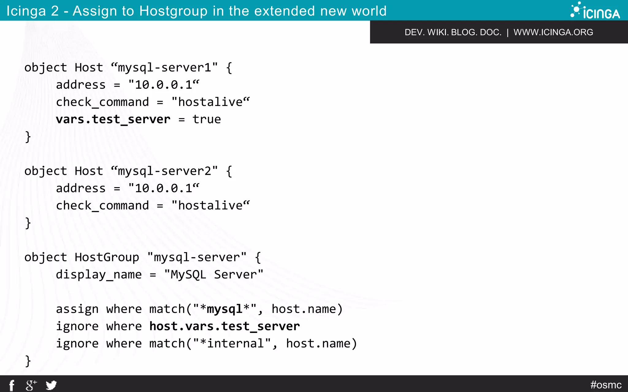 DEV. WIKI. BLOG. DOC. | WWW.ICINGA.ORG 
#osmc 
Icinga 2 - Assign to Hostgroup in the extended new world 
object Host “mysql-server1" { 
address = "10.0.0.1“ 
check_command = "hostalive“ 
vars.test_server = true 
} 
object Host “mysql-server2" { 
address = "10.0.0.1“ 
check_command = "hostalive“ 
} 
object HostGroup "mysql-server" { 
display_name = "MySQL Server" 
assign where match("*mysql*", host.name) 
ignore where host.vars.test_server 
ignore where match("*internal", host.name) 
} 
 