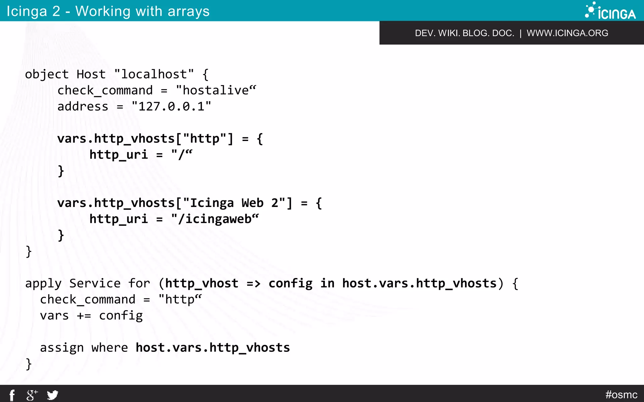 DEV. WIKI. BLOG. DOC. | WWW.ICINGA.ORG 
#osmc 
Icinga 2 - Working with arrays 
object Host "localhost" { 
check_command = "hostalive“ 
address = "127.0.0.1" 
vars.http_vhosts["http"] = { 
http_uri = "/“ 
} 
vars.http_vhosts["Icinga Web 2"] = { 
http_uri = "/icingaweb“ 
} 
} 
apply Service for (http_vhost => config in host.vars.http_vhosts) { 
check_command = "http“ 
vars += config 
assign where host.vars.http_vhosts 
} 
 