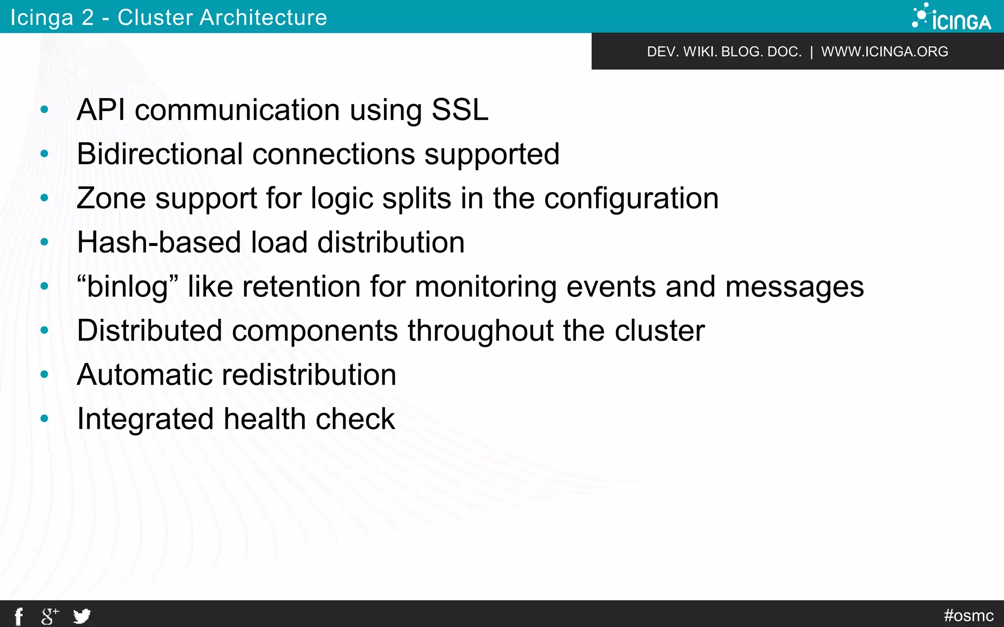 DEV. WIKI. BLOG. DOC. | WWW.ICINGA.ORG 
#osmc 
Icinga 2 - Cluster Architecture 
• API communication using SSL 
• Bidirectional connections supported 
• Zone support for logic splits in the configuration 
• Hash-based load distribution 
• “binlog” like retention for monitoring events and messages 
• Distributed components throughout the cluster 
• Automatic redistribution 
• Integrated health check 
 