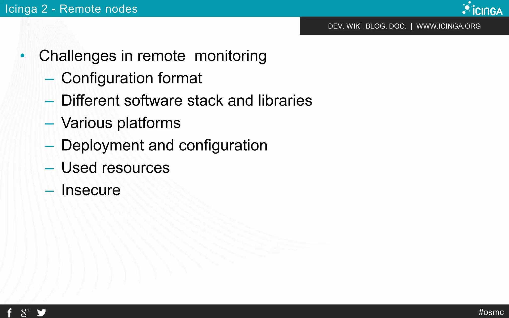 DEV. WIKI. BLOG. DOC. | WWW.ICINGA.ORG 
#osmc 
Icinga 2 - Remote nodes 
• Challenges in remote monitoring 
– Configuration format 
– Different software stack and libraries 
– Various platforms 
– Deployment and configuration 
– Used resources 
– Insecure 
 