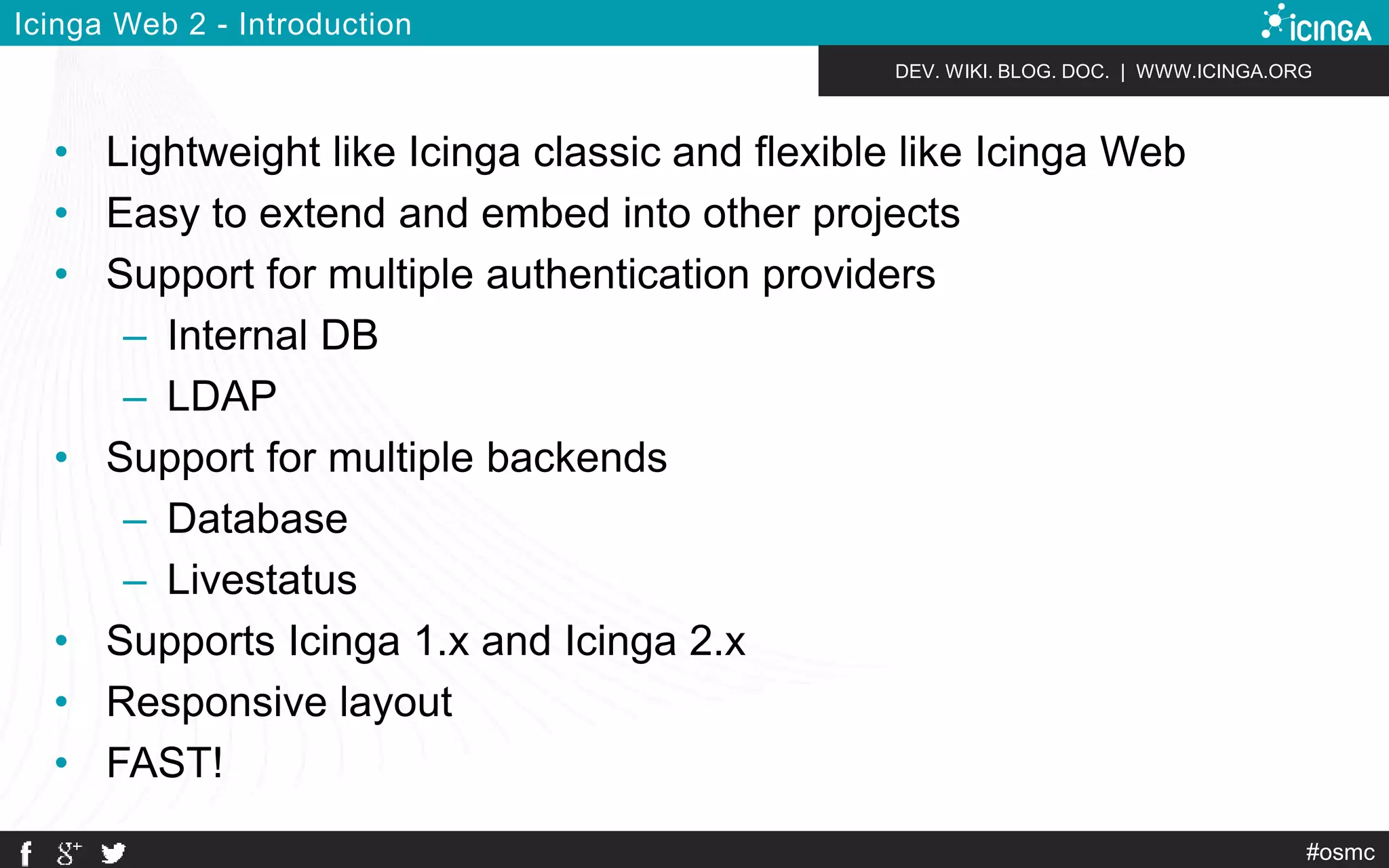 DEV. WIKI. BLOG. DOC. | WWW.ICINGA.ORG 
#osmc 
Icinga Web 2 - Introduction 
• Lightweight like Icinga classic and flexible like Icinga Web 
• Easy to extend and embed into other projects 
• Support for multiple authentication providers 
– Internal DB 
– LDAP 
• Support for multiple backends 
– Database 
– Livestatus 
• Supports Icinga 1.x and Icinga 2.x 
• Responsive layout 
• FAST! 
 