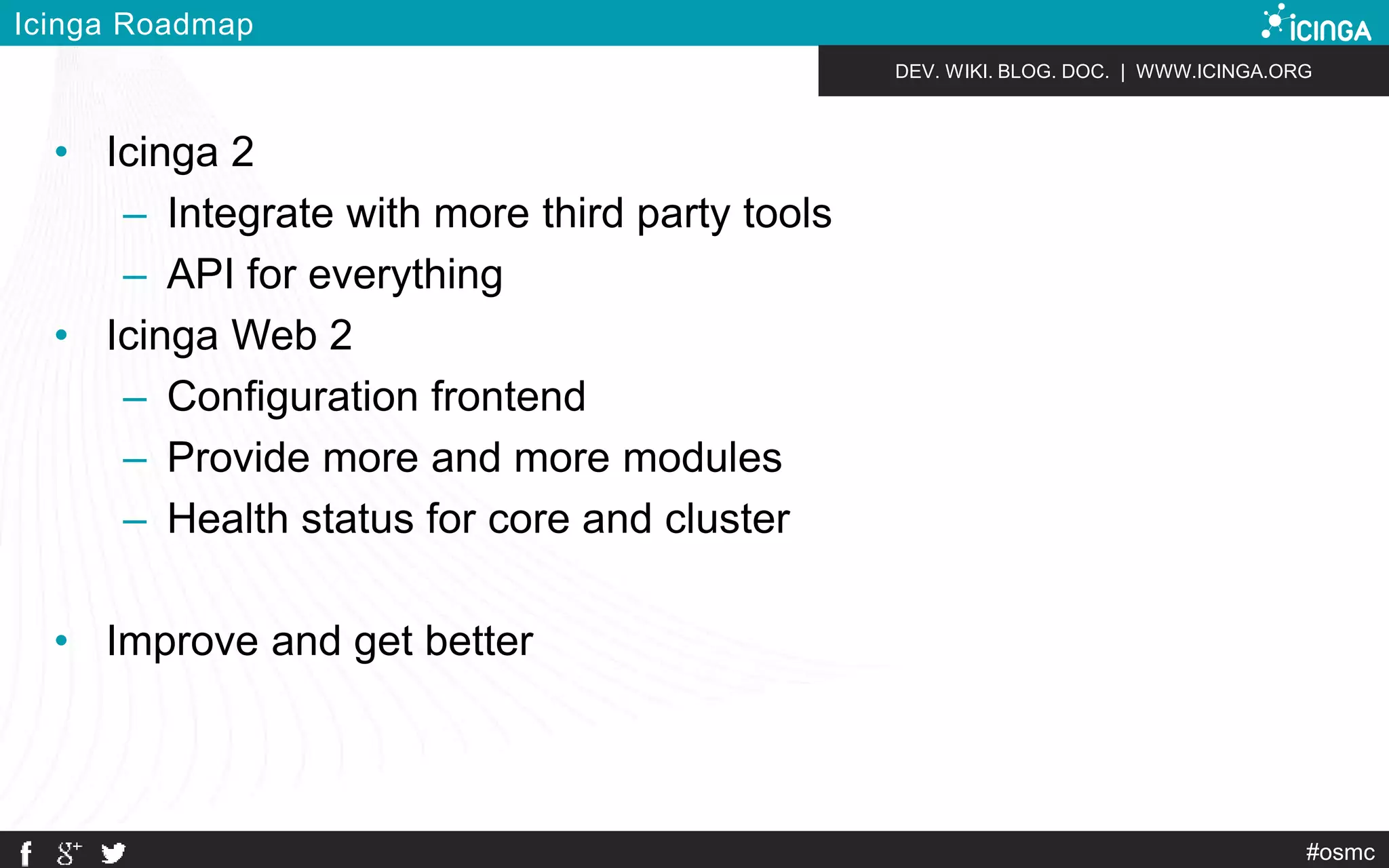 DEV. WIKI. BLOG. DOC. | WWW.ICINGA.ORG 
#osmc 
Icinga Roadmap 
• Icinga 2 
– Integrate with more third party tools 
– API for everything 
• Icinga Web 2 
– Configuration frontend 
– Provide more and more modules 
– Health status for core and cluster 
• Improve and get better 
 
