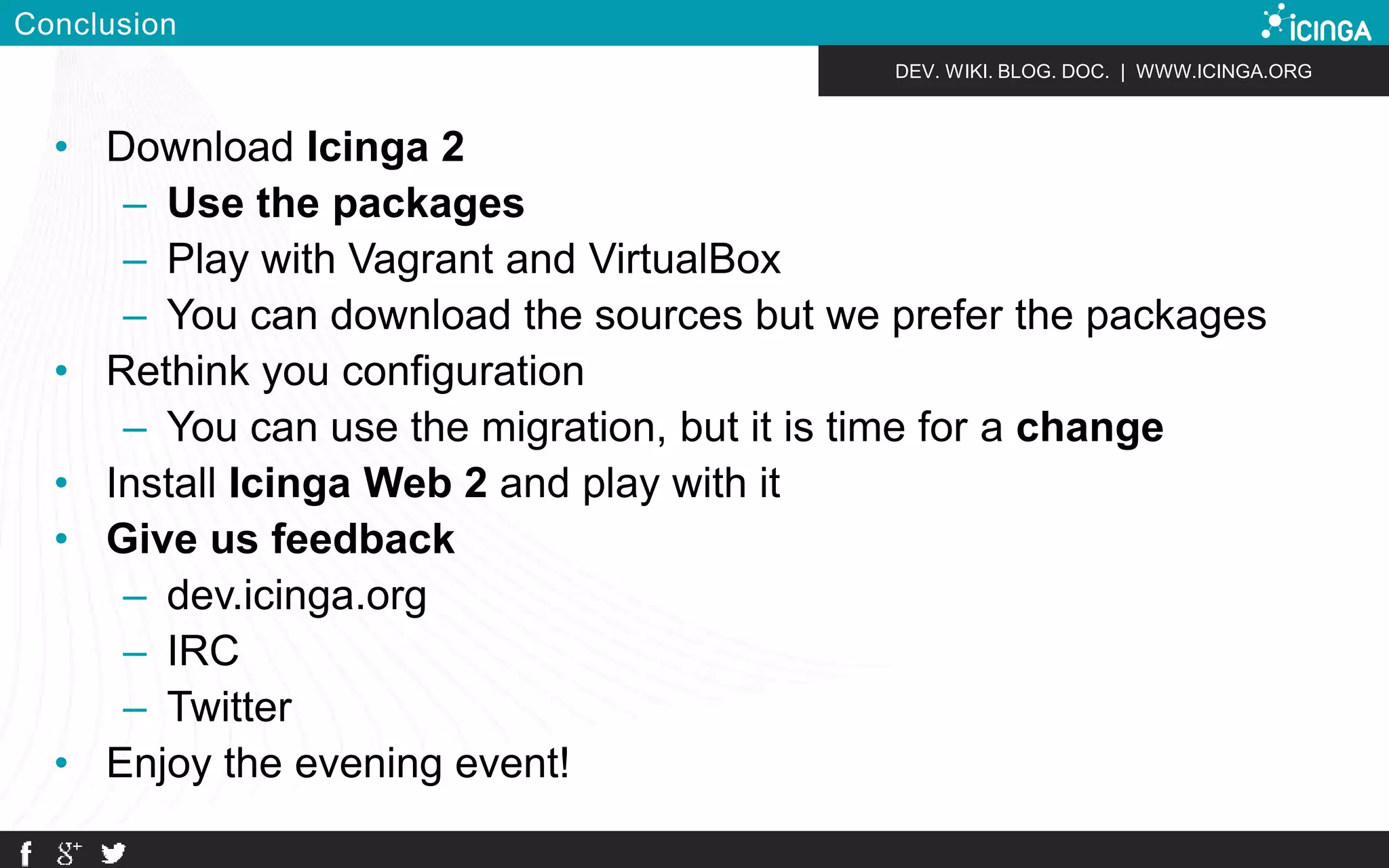 DEV. WIKI. BLOG. DOC. | WWW.ICINGA.ORG 
Conclusion 
• Download Icinga 2 
– Use the packages 
– Play with Vagrant and VirtualBox 
– You can download the sources but we prefer the packages 
• Rethink you configuration 
– You can use the migration, but it is time for a change 
• Install Icinga Web 2 and play with it 
• Give us feedback 
– dev.icinga.org 
– IRC 
– Twitter 
• Enjoy the evening event! 
 