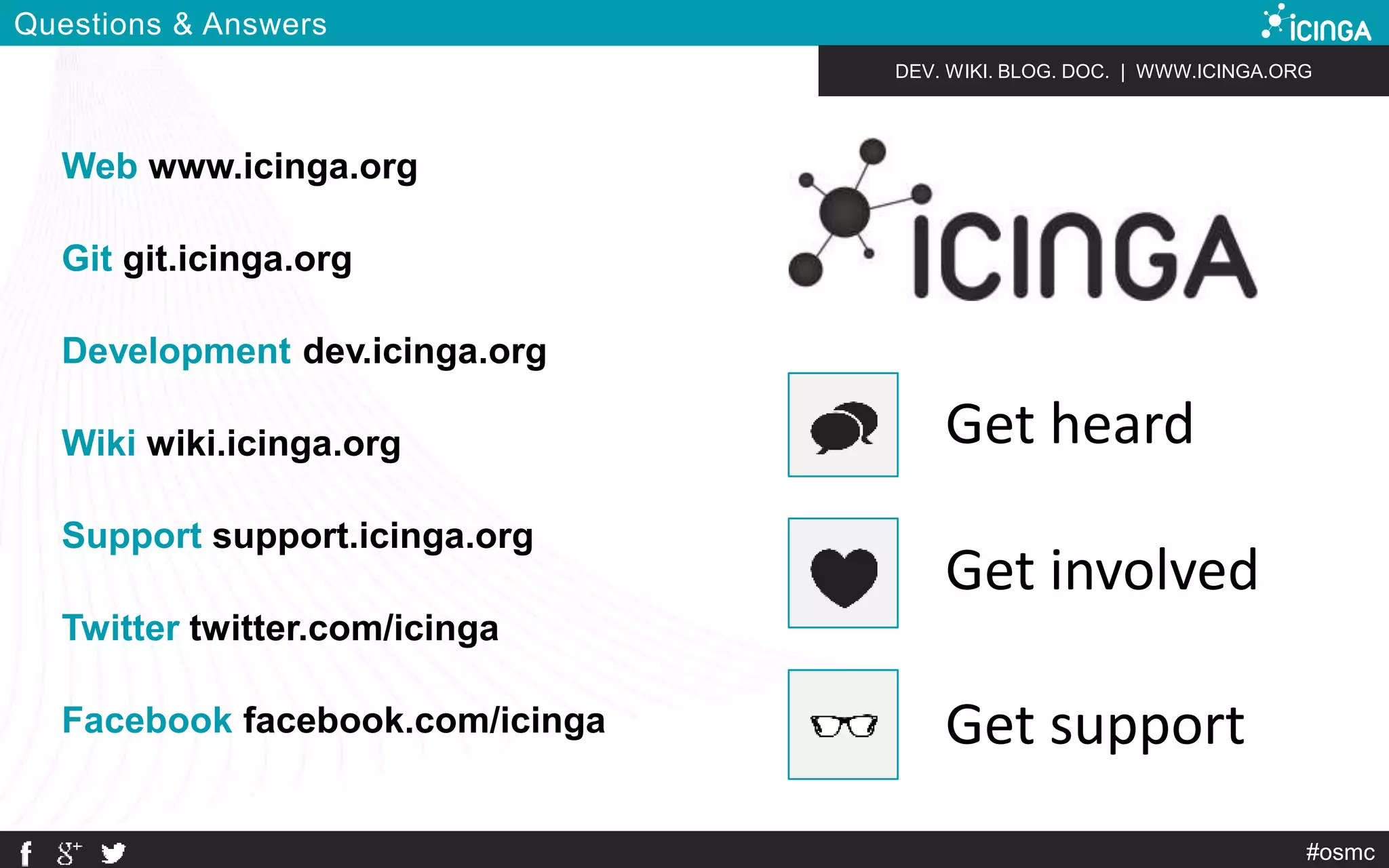 DEV. WIKI. BLOG. DOC. | WWW.ICINGA.ORG 
#osmc 
Questions & Answers 
Web www.icinga.org 
Git git.icinga.org 
Development dev.icinga.org 
Wiki wiki.icinga.org 
Support support.icinga.org 
Twitter twitter.com/icinga 
Get heard 
Get involved 
Facebook facebook.com/icinga Get support 
