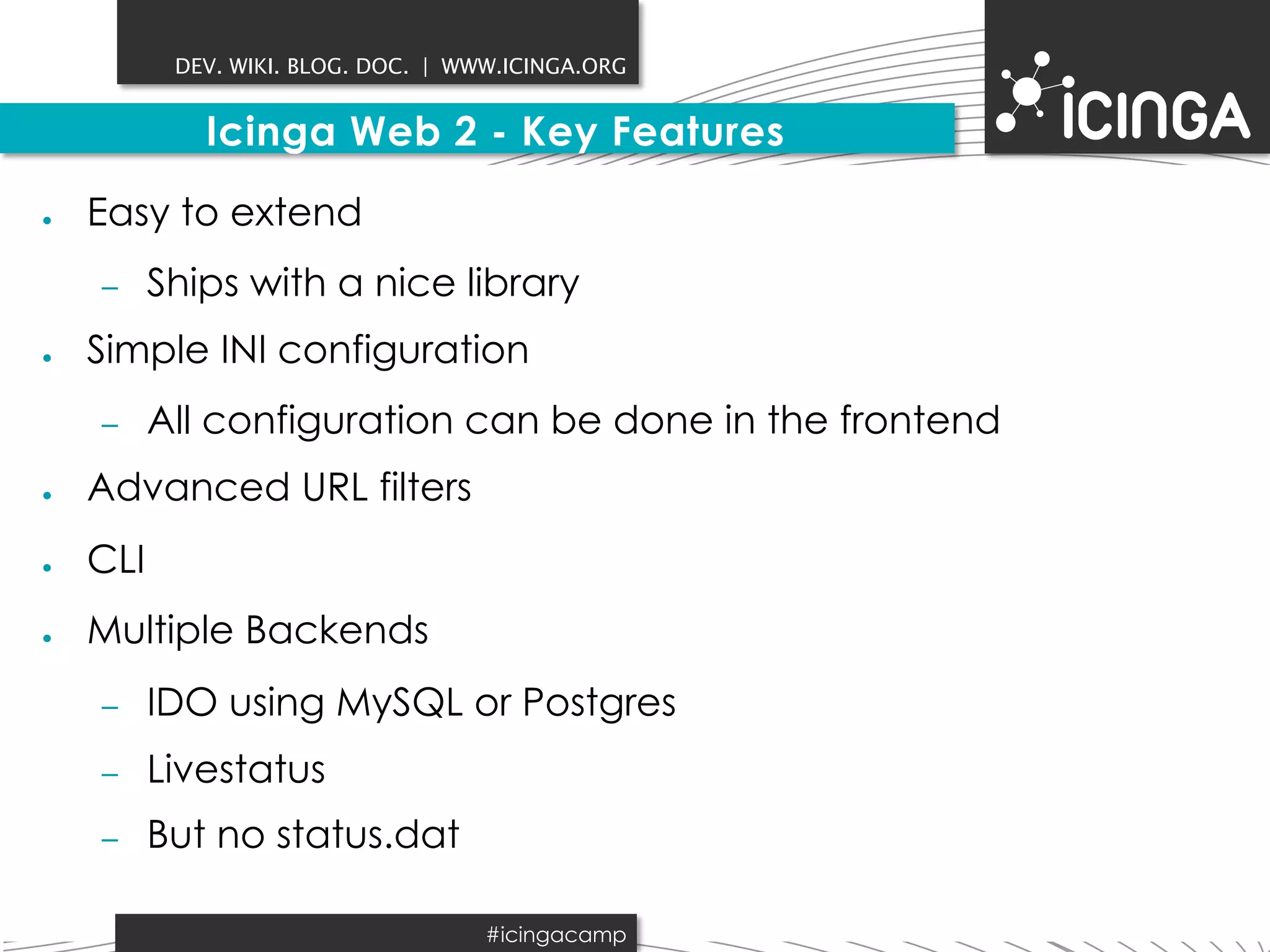 DEV. WIKI. BLOG. DOC. | WWW.ICINGA.ORG 
Icinga Web 2 - Key Features 
● Easy to extend 
– Ships with a nice library 
● Simple INI configuration 
– All configuration can be done in the frontend 
● Advanced URL filters 
● CLI 
● Multiple Backends 
– IDO using MySQL or Postgres 
– Livestatus 
– But no status.dat 
#icingacamp 
 