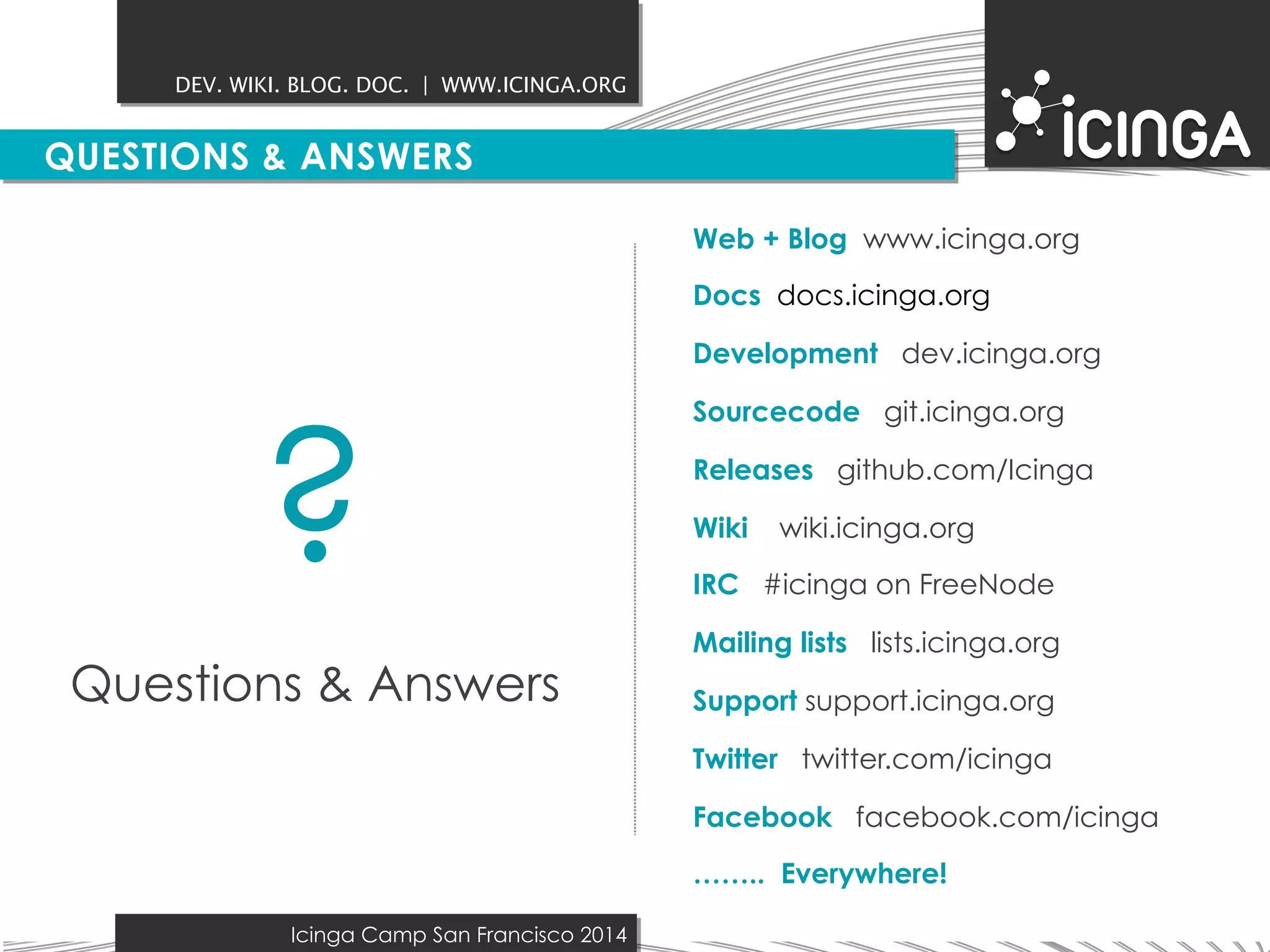 DEV. WIKI. BLOG. DOC. | WWW.ICINGA.ORG 
QUESTIONS & ANSWERS 
Icinga Camp San Francisco 2014 
Web + Blog www.icinga.org 
Docs docs.icinga.org 
Development dev.icinga.org 
Sourcecode git.icinga.org 
Releases github.com/Icinga 
Wiki wiki.icinga.org 
IRC #icinga on FreeNode 
Mailing lists lists.icinga.org 
Support support.icinga.org 
Twitter twitter.com/icinga 
Facebook facebook.com/icinga 
…….. Everywhere! 
? 
Questions & Answers 
