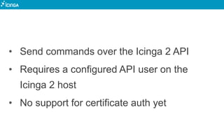 • Send commands over the Icinga 2 API
• Requires a configured API user on the
Icinga 2 host
• No support for certificate auth yet
 