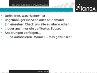 DEV. WIKI. BLOG. DOC. | WWW.ICINGA.ORG 
• Definieren, was “sicher” Fisetatures 
• Regelmäßiger Re-Scan oder on-demand 
• Ein einzelner Check um alle zu überwachen... 
• ...oder auch nur ein gefiltertes Subset 
• Änderungen verfolgen... 
• ...und autorisieren. Manuell – falls gewünscht. 
OSMC 2014 
 