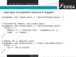 DEV. WIKI. BLOG. DOC. | WWW.ICINGA.ORG 
• Host keys via exported reFseoautrucere ins Puppet? 
icingaweb::ssh::known_hosts { '/etc/ssh/known_hosts': } 
# Filtered by domain, only ecdsa keys: 
icingaweb::ssh::known_hosts { '/etc/ssh/known_hosts': 
OSMC 2014 
filter => { 
domain => [ 'internal.tld', 'somewhere.io' ], 
type => 'ecdsa', 
} 
} 
# Deploy for a specific user: 
icingaweb::ssh::known_hosts { '/root/.ssh/known_hosts': 
filter => { 
ip => '10.17.0.0/16' 
} 
} 
 