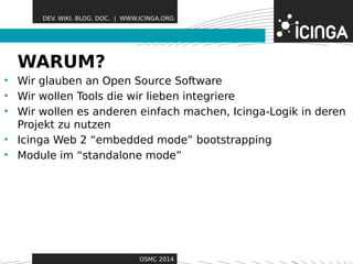 DEV. WIKI. BLOG. DOC. | WWW.ICINGA.ORG 
WARUM? Features 
• Wir glauben an Open Source Software 
• Wir wollen Tools die wir lieben integriere 
• Wir wollen es anderen einfach machen, Icinga-Logik in deren 
Projekt zu nutzen 
• Icinga Web 2 “embedded mode” bootstrapping 
• Module im “standalone mode” 
OSMC 2014 
 