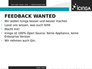DEV. WIKI. BLOG. DOC. | WWW.ICINGA.ORG 
FEEDBACK WAFeNatTurEesD 
• Wir wollen Icinga besser und besser machen 
• Lasst uns wissen, was euch fehlt 
• Macht mit! 
• Icinga ist 100% Open Source. Keine Appliance, keine 
Enterprise Version 
• Wir nehmen auch Gin. 
OSMC 2014 
 