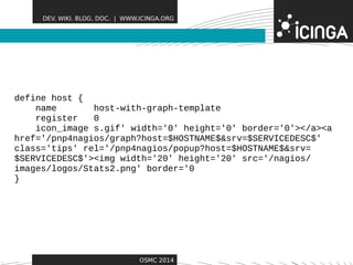 DEV. WIKI. BLOG. DOC. | WWW.ICINGA.ORG 
Features 
OSMC 2014 
define host { 
name host-with-graph-template 
register 0 
icon_image s.gif' width='0' height='0' border='0'></a><a 
href='/pnp4nagios/graph?host=$HOSTNAME$&srv=$SERVICEDESC$' 
class='tips' rel='/pnp4nagios/popup?host=$HOSTNAME$&srv= 
$SERVICEDESC$'><img width='20' height='20' src='/nagios/ 
images/logos/Stats2.png' border='0 
} 
 