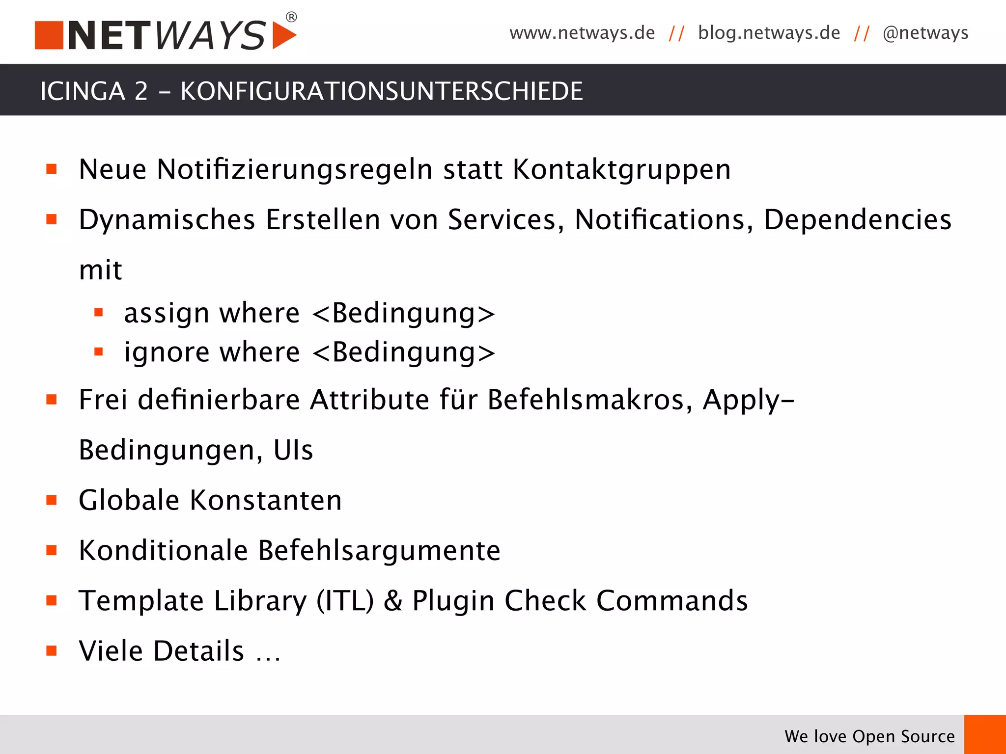 www.netways.de // blog.netways.de // @netways 
We love Open Source 
ICINGA 2 - KONFIGURATIONSUNTERSCHIEDE 
￭ Neue Notifizierungsregeln statt Kontaktgruppen 
￭ Dynamisches Erstellen von Services, Notifications, Dependencies 
mit 
§ assign where <Bedingung> 
§ ignore where <Bedingung> 
￭ Frei definierbare Attribute für Befehlsmakros, Apply- 
Bedingungen, UIs 
￭ Globale Konstanten 
￭ Konditionale Befehlsargumente 
￭ Template Library (ITL) & Plugin Check Commands 
￭ Viele Details … 
 