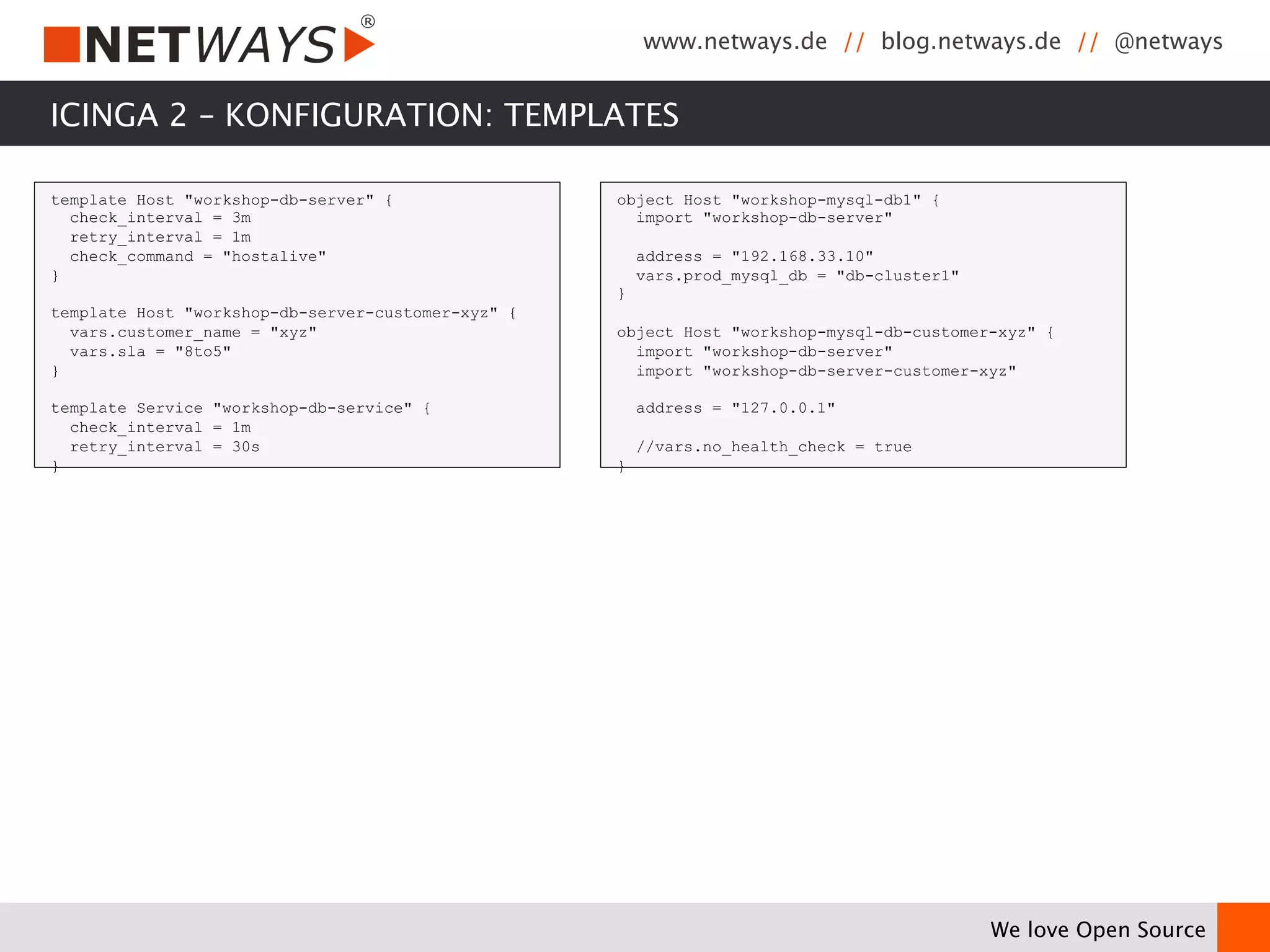 www.netways.de // blog.netways.de // @netways 
We love Open Source 
ICINGA 2 – KONFIGURATION: TEMPLATES 
template Host "workshop-db-server" { 
check_interval = 3m 
retry_interval = 1m 
check_command = "hostalive" 
} 
template Host "workshop-db-server-customer-xyz" { 
vars.customer_name = "xyz" 
vars.sla = "8to5" 
} 
template Service "workshop-db-service" { 
check_interval = 1m 
retry_interval = 30s 
} 
object Host "workshop-mysql-db1" { 
import "workshop-db-server" 
address = "192.168.33.10" 
vars.prod_mysql_db = "db-cluster1" 
} 
object Host "workshop-mysql-db-customer-xyz" { 
import "workshop-db-server" 
import "workshop-db-server-customer-xyz" 
address = "127.0.0.1" 
//vars.no_health_check = true 
} 
 