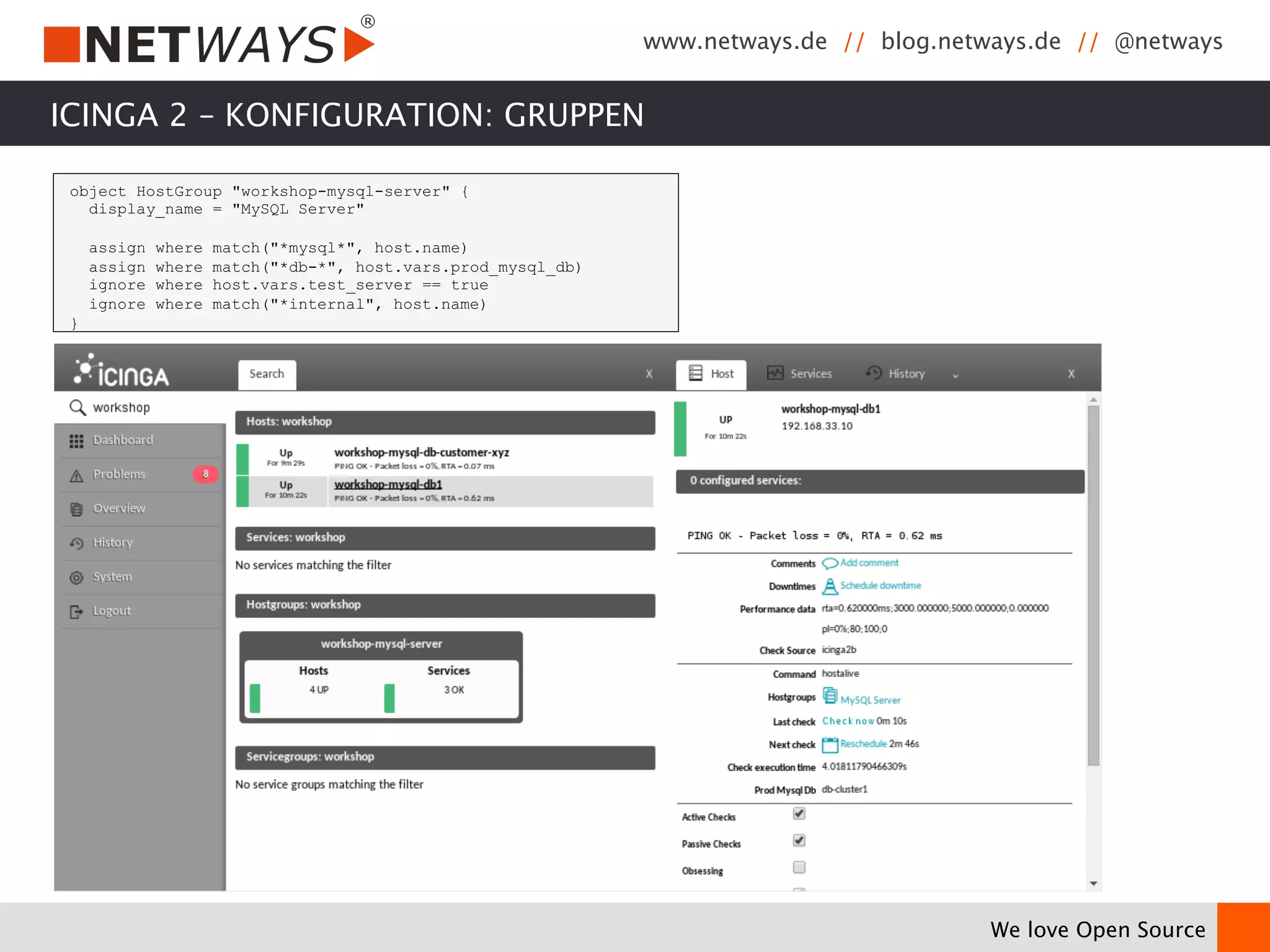 www.netways.de // blog.netways.de // @netways 
We love Open Source 
ICINGA 2 – KONFIGURATION: GRUPPEN 
object HostGroup "workshop-mysql-server" { 
display_name = "MySQL Server" 
assign where match("*mysql*", host.name) 
assign where match("*db-*", host.vars.prod_mysql_db) 
ignore where host.vars.test_server == true 
ignore where match("*internal", host.name) 
} 
 