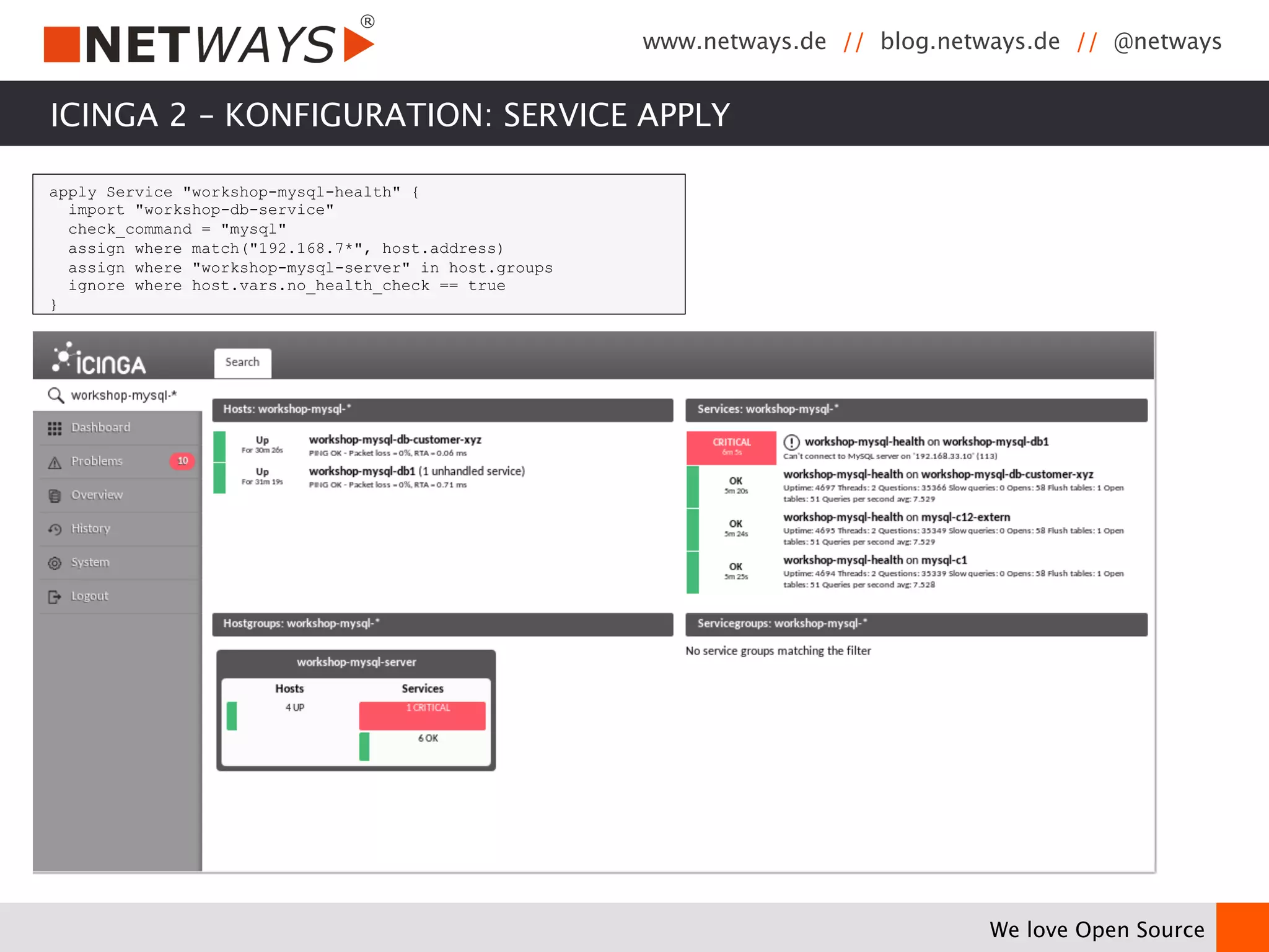 www.netways.de // blog.netways.de // @netways 
We love Open Source 
ICINGA 2 – KONFIGURATION: SERVICE APPLY 
apply Service "workshop-mysql-health" { 
import "workshop-db-service" 
check_command = "mysql" 
assign where match("192.168.7*", host.address) 
assign where "workshop-mysql-server" in host.groups 
ignore where host.vars.no_health_check == true 
} 
 