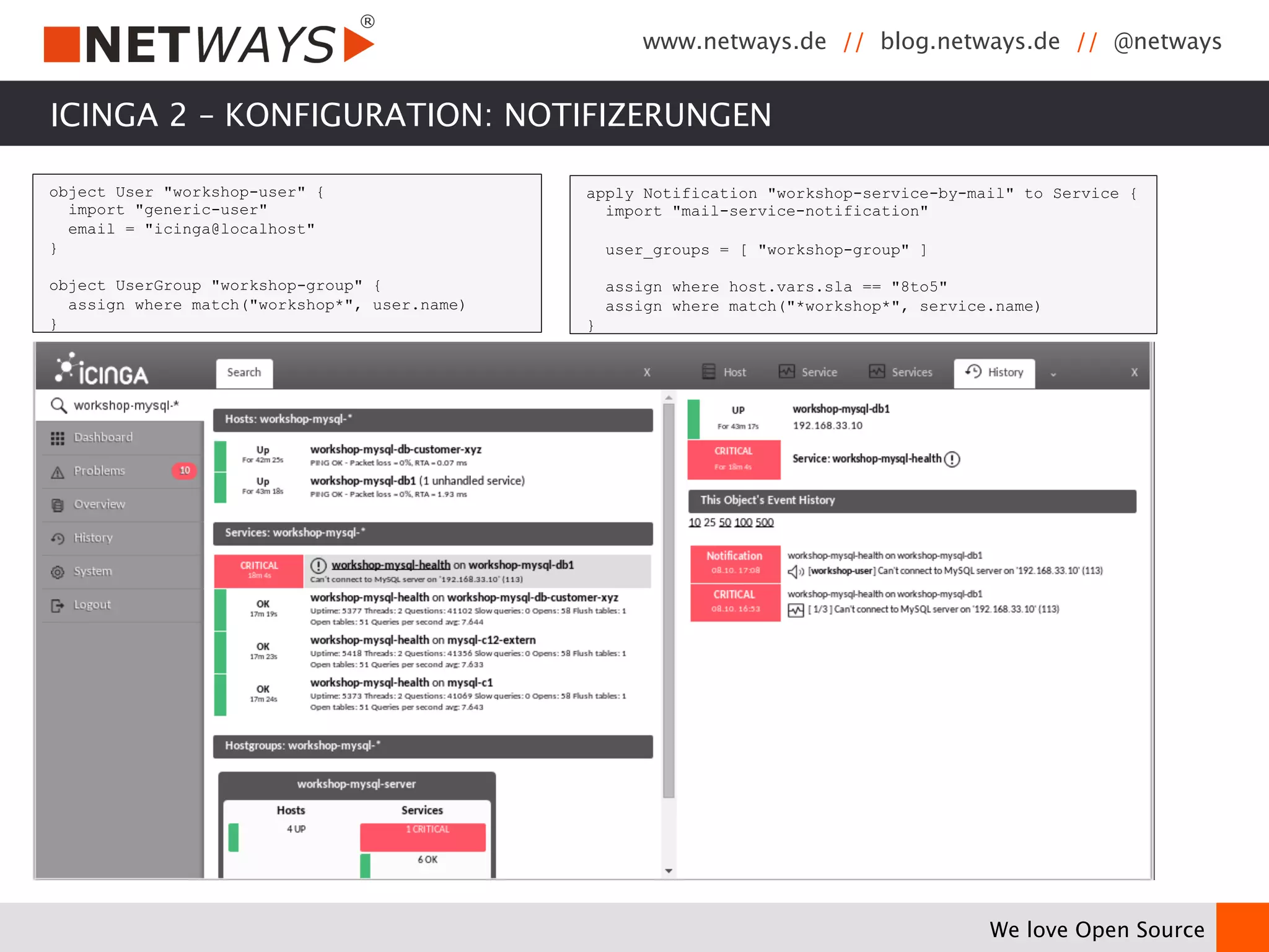 www.netways.de // blog.netways.de // @netways 
We love Open Source 
ICINGA 2 – KONFIGURATION: NOTIFIZERUNGEN 
object User "workshop-user" { 
import "generic-user" 
email = "icinga@localhost" 
} 
object UserGroup "workshop-group" { 
assign where match("workshop*", user.name) 
} 
apply Notification "workshop-service-by-mail" to Service { 
import "mail-service-notification" 
user_groups = [ "workshop-group" ] 
assign where host.vars.sla == "8to5" 
assign where match("*workshop*", service.name) 
} 
 