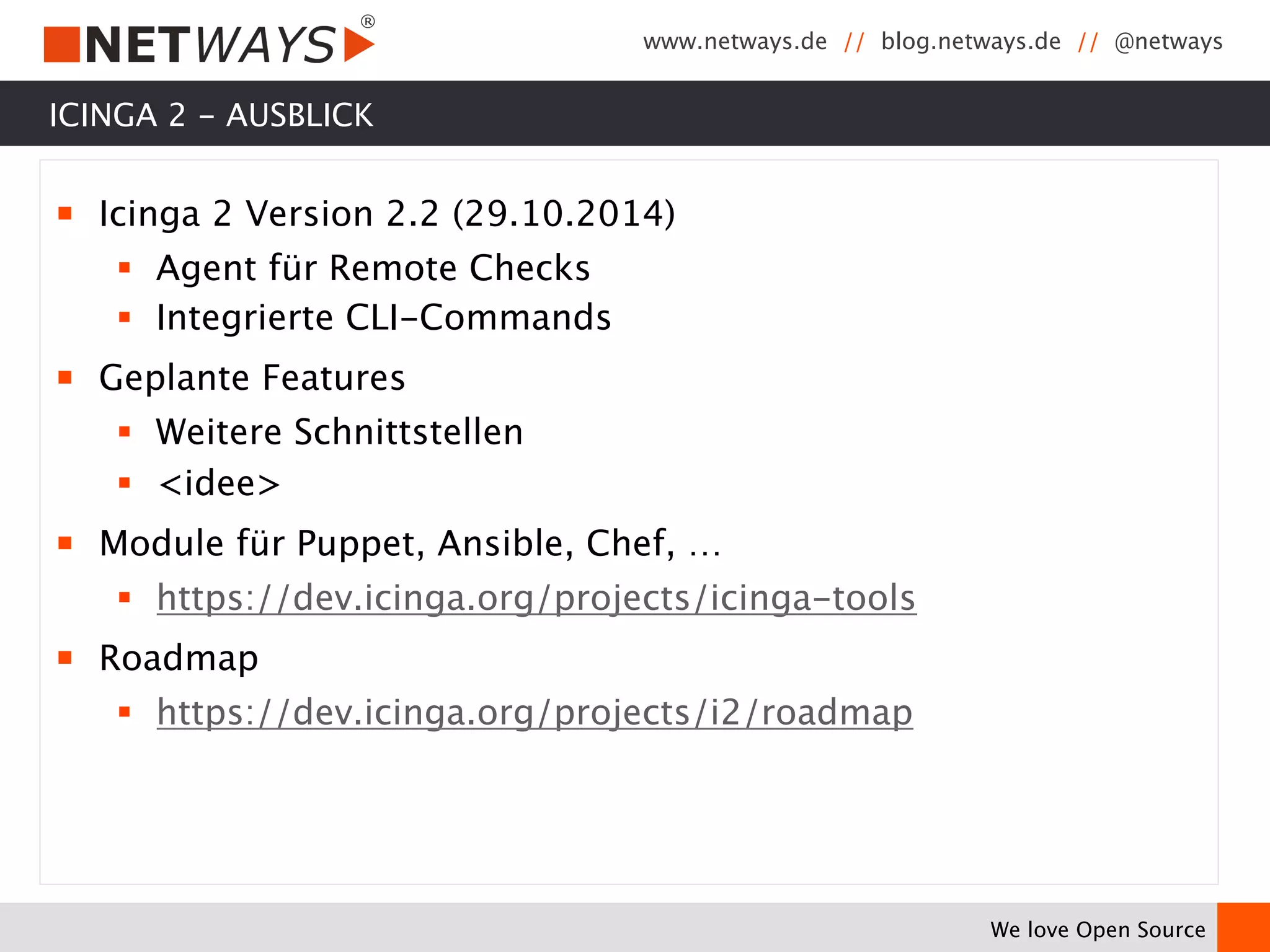 www.netways.de // blog.netways.de // @netways 
We love Open Source 
ICINGA 2 - AUSBLICK 
￭ Icinga 2 Version 2.2 (29.10.2014) 
§ Agent für Remote Checks 
§ Integrierte CLI-Commands 
￭ Geplante Features 
§ Weitere Schnittstellen 
§ <idee> 
￭ Module für Puppet, Ansible, Chef, … 
§ https://dev.icinga.org/projects/icinga-tools 
￭ Roadmap 
§ https://dev.icinga.org/projects/i2/roadmap 
 