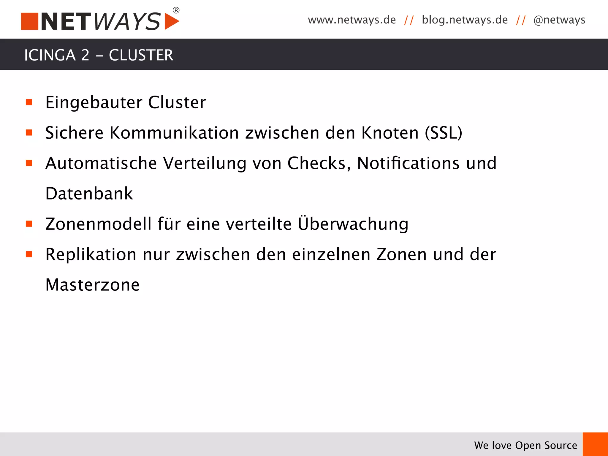 www.netways.de // blog.netways.de // @netways 
We love Open Source 
ICINGA 2 - CLUSTER 
￭ Eingebauter Cluster 
￭ Sichere Kommunikation zwischen den Knoten (SSL) 
￭ Automatische Verteilung von Checks, Notifications und 
Datenbank 
￭ Zonenmodell für eine verteilte Überwachung 
￭ Replikation nur zwischen den einzelnen Zonen und der 
Masterzone 
 