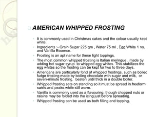 AMERICAN WHIPPED FROSTING
◦ It is commonly used in Christmas cakes and the colour usually kept
white.
◦ Ingredients :- Grain Sugar 225 gm , Water 75 ml , Egg White 1 no.
and Vanilla Essence.
◦ Frosting is an apt name for these light toppings.
◦ The most common whipped frosting is Italian meringue , made by
adding hot sugar syrup to whipped egg whites. This stabilizes the
egg whites so the frosting can be kept for two to three days.
◦ Americans are particularly fond of whipped frostings, such as boiled
fudge frosting made by boiling chocolate with sugar and milk, or
seven-minute frosting, beaten until thick in a double boiler.
◦ Whipped frosting sets on standing so it must be spread in freeform
swirls and peaks while still warm.
◦ Vanilla is commonly used as a flavouring, though chopped nuts or
raisins may be folded into the icing just before spreading.
◦ Whipped frosting can be used as both filling and topping.
 