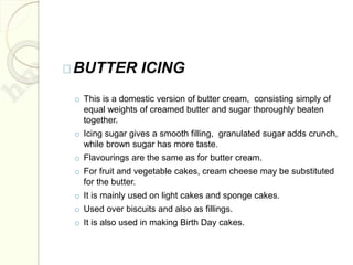 BUTTER ICING
o This is a domestic version of butter cream, consisting simply of
equal weights of creamed butter and sugar thoroughly beaten
together.
o Icing sugar gives a smooth filling, granulated sugar adds crunch,
while brown sugar has more taste.
o Flavourings are the same as for butter cream.
o For fruit and vegetable cakes, cream cheese may be substituted
for the butter.
o It is mainly used on light cakes and sponge cakes.
o Used over biscuits and also as fillings.
o It is also used in making Birth Day cakes.
 