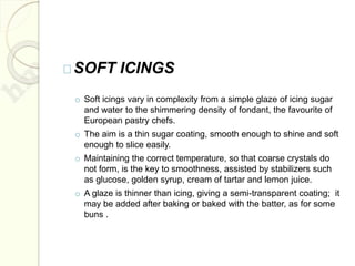 SOFT ICINGS
o Soft icings vary in complexity from a simple glaze of icing sugar
and water to the shimmering density of fondant, the favourite of
European pastry chefs.
o The aim is a thin sugar coating, smooth enough to shine and soft
enough to slice easily.
o Maintaining the correct temperature, so that coarse crystals do
not form, is the key to smoothness, assisted by stabilizers such
as glucose, golden syrup, cream of tartar and lemon juice.
o A glaze is thinner than icing, giving a semi-transparent coating; it
may be added after baking or baked with the batter, as for some
buns .
 