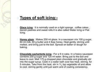 Types of soft icing:-
Glace icing : It is normally used on a light sponge , coffee cakes ,
danish pastries and sweet rolls.It is also called Water Icing or Flat
Icing.
Honey glaze : Makes 250 ml glaze. In a saucepan mix 100 g sugar,
60 ml milk, 60 g butter and 4 tbsp honey. Heat gently, stirring until
melted, and bring just to the boil. Spread on batter or dough for
baking.
Chocolate sachertorte icing : For a 9 in cake. In a heavy saucepan
combine 250 g sugar and 125 ml water. Bring just to the boil and
leave to cool. Melt 175 g chopped plain chocolate and gradually stir
into the sugar syrup. Cook in a water bath over low heat, stirring, for
5 minutes. Take from the heat, stir in 1/2 tsp vegetable oil and allow
to cool, stirring gently until just warm and of coating consistency.
 