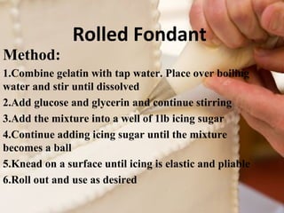 Rolled Fondant 
Method: 
1.Combine gelatin with tap water. Place over boiling 
water and stir until dissolved 
2.Add glucose and glycerin and continue stirring 
3.Add the mixture into a well of 1lb icing sugar 
4.Continue adding icing sugar until the mixture 
becomes a ball 
5.Knead on a surface until icing is elastic and pliable 
6.Roll out and use as desired 
 