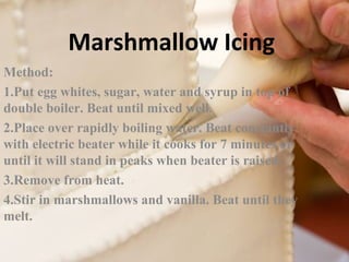 Marshmallow Icing 
Method: 
1.Put egg whites, sugar, water and syrup in top of 
double boiler. Beat until mixed well. 
2.Place over rapidly boiling water. Beat constantly 
with electric beater while it cooks for 7 minutes or 
until it will stand in peaks when beater is raised. 
3.Remove from heat. 
4.Stir in marshmallows and vanilla. Beat until they 
melt. 
 