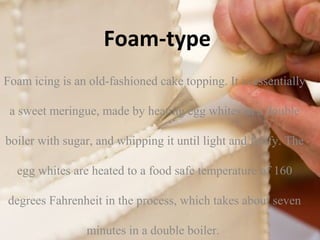 Foam-type 
Foam icing is an old-fashioned cake topping. It is essentially 
a sweet meringue, made by heating egg whites in a double 
boiler with sugar, and whipping it until light and fluffy. The 
egg whites are heated to a food safe temperature of 160 
degrees Fahrenheit in the process, which takes about seven 
minutes in a double boiler. 
 
