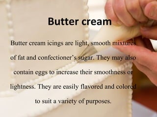 Butter cream 
Butter cream icings are light, smooth mixtures 
of fat and confectioner’s sugar. They may also 
contain eggs to increase their smoothness or 
lightness. They are easily flavored and colored 
to suit a variety of purposes. 
 