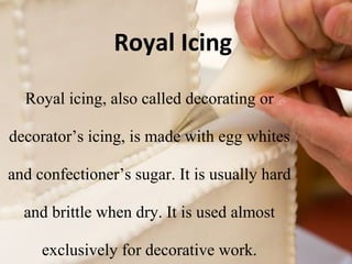 Royal Icing 
Royal icing, also called decorating or 
decorator’s icing, is made with egg whites 
and confectioner’s sugar. It is usually hard 
and brittle when dry. It is used almost 
exclusively for decorative work. 
 